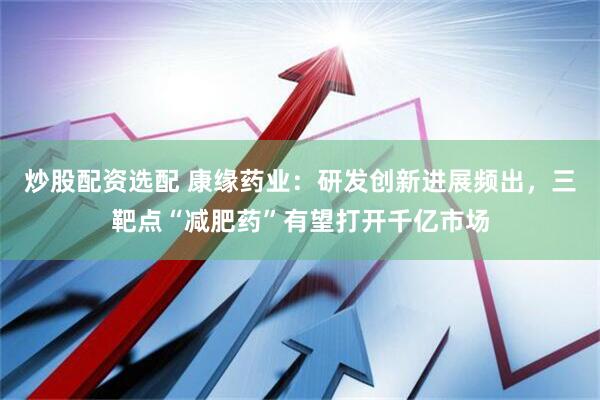 炒股配资选配 康缘药业：研发创新进展频出，三靶点“减肥药”有望打开千亿市场