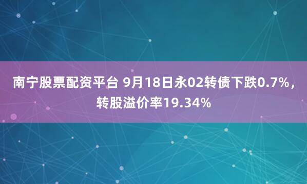 南宁股票配资平台 9月18日永02转债下跌0.7%，转股溢价率19.34%