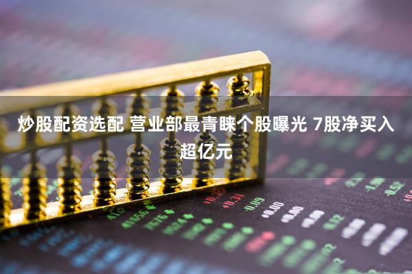 炒股配资选配 营业部最青睐个股曝光 7股净买入超亿元