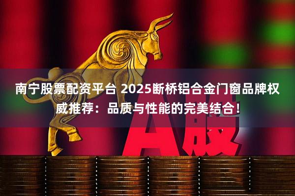 南宁股票配资平台 2025断桥铝合金门窗品牌权威推荐：品质与性能的完美结合！