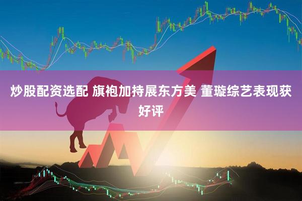 炒股配资选配 旗袍加持展东方美 董璇综艺表现获好评
