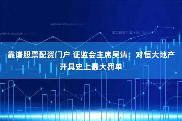 靠谱股票配资门户 证监会主席吴清：对恒大地产开具史上最大罚单
