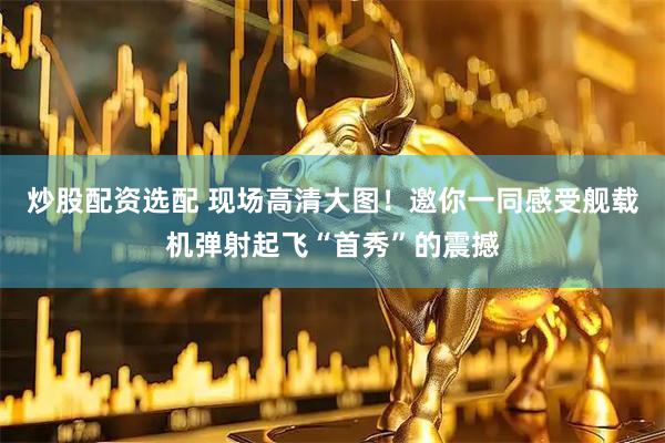 炒股配资选配 现场高清大图！邀你一同感受舰载机弹射起飞“首秀”的震撼