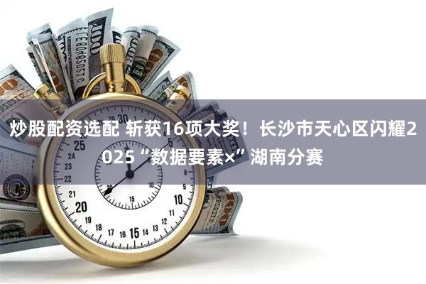 炒股配资选配 斩获16项大奖！长沙市天心区闪耀2025“数据要素×”湖南分赛