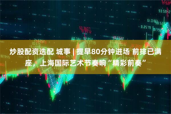 炒股配资选配 城事 | 提早80分钟进场 前排已满座，上海国际艺术节奏响“精彩前奏”