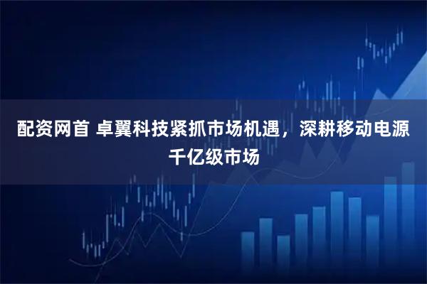 配资网首 卓翼科技紧抓市场机遇，深耕移动电源千亿级市场