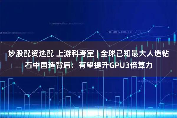 炒股配资选配 上游科考室 | 全球已知最大人造钻石中国造背后：有望提升GPU3倍算力