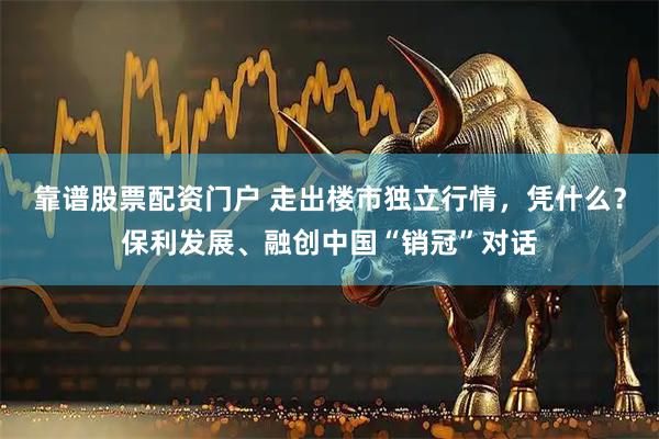 靠谱股票配资门户 走出楼市独立行情，凭什么？保利发展、融创中国“销冠”对话