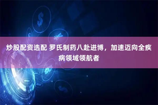 炒股配资选配 罗氏制药八赴进博，加速迈向全疾病领域领航者