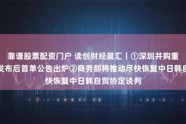 靠谱股票配资门户 读创财经晨汇｜①深圳并购重组行动方案发布后首单公告出炉②商务部将推动尽快恢复中日韩自贸协定谈判