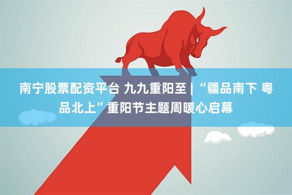 南宁股票配资平台 九九重阳至 | “疆品南下 粤品北上”重阳节主题周暖心启幕