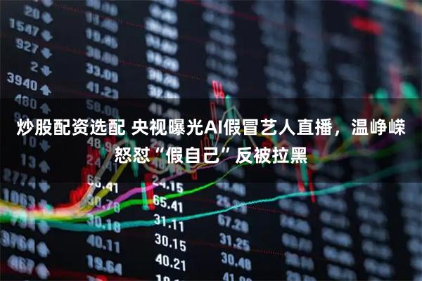 炒股配资选配 央视曝光AI假冒艺人直播，温峥嵘怒怼“假自己”反被拉黑