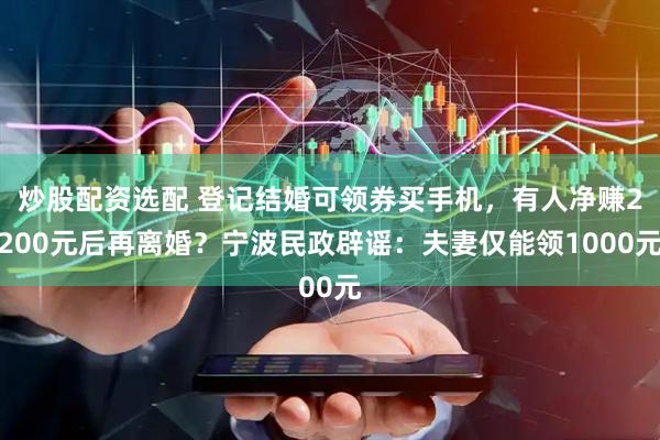 炒股配资选配 登记结婚可领券买手机，有人净赚2200元后再离婚？宁波民政辟谣：夫妻仅能领1000元