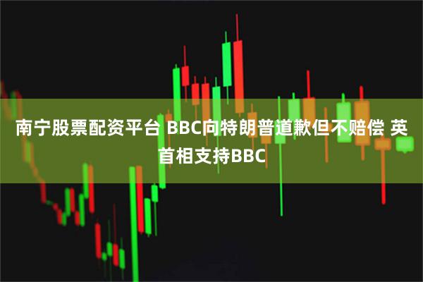 南宁股票配资平台 BBC向特朗普道歉但不赔偿 英首相支持BBC