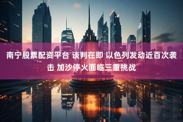 南宁股票配资平台 谈判在即 以色列发动近百次袭击 加沙停火面临三重挑战