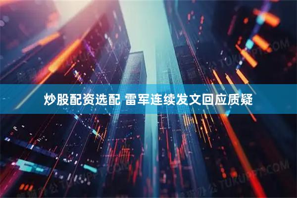 炒股配资选配 雷军连续发文回应质疑