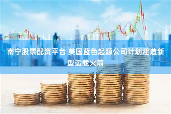 南宁股票配资平台 美国蓝色起源公司计划建造新型运载火箭