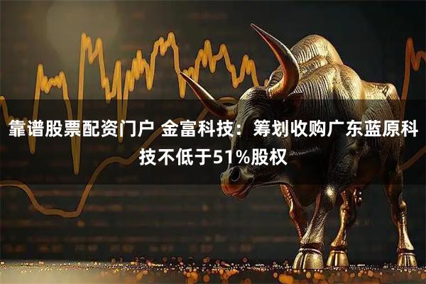 靠谱股票配资门户 金富科技：筹划收购广东蓝原科技不低于51%股权