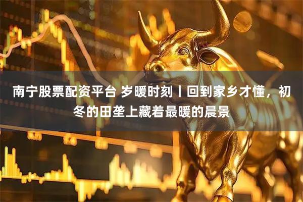 南宁股票配资平台 岁暖时刻丨回到家乡才懂，初冬的田垄上藏着最暖的晨景