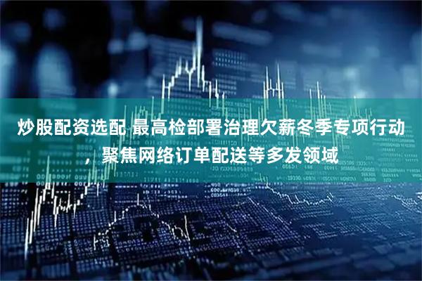 炒股配资选配 最高检部署治理欠薪冬季专项行动，聚焦网络订单配送等多发领域