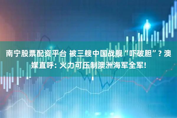 南宁股票配资平台 被三艘中国战舰“吓破胆”? 澳媒直呼: 火力可压制澳洲海军全军!