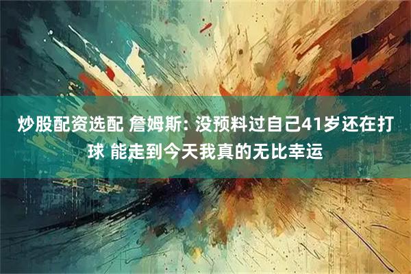 炒股配资选配 詹姆斯: 没预料过自己41岁还在打球 能走到今天我真的无比幸运