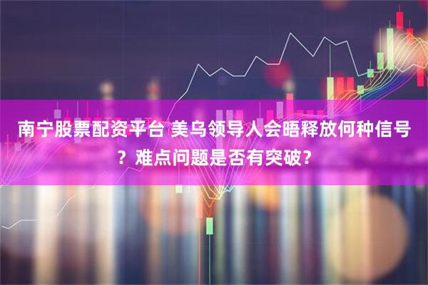 南宁股票配资平台 美乌领导人会晤释放何种信号？难点问题是否有突破？