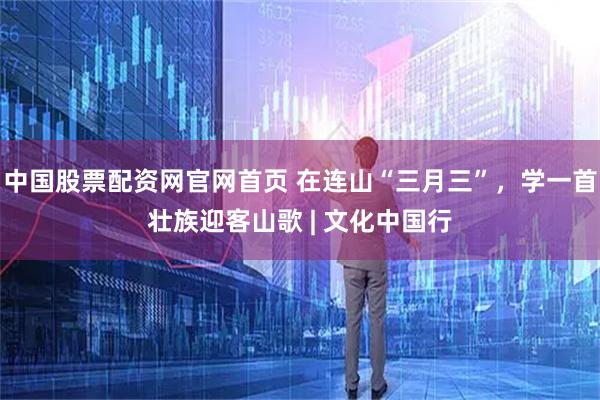 中国股票配资网官网首页 在连山“三月三”，学一首壮族迎客山歌 | 文化中国行