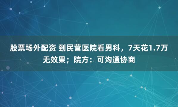 股票场外配资 到民营医院看男科，7天花1.7万无效果；院方：可沟通协商