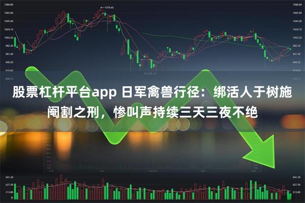 股票杠杆平台app 日军禽兽行径：绑活人于树施阉割之刑，惨叫声持续三天三夜不绝