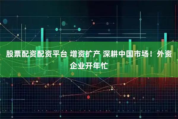 股票配资配资平台 增资扩产 深耕中国市场！外资企业开年忙