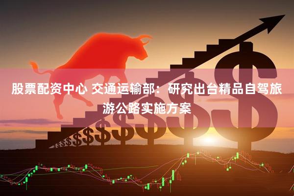 股票配资中心 交通运输部：研究出台精品自驾旅游公路实施方案