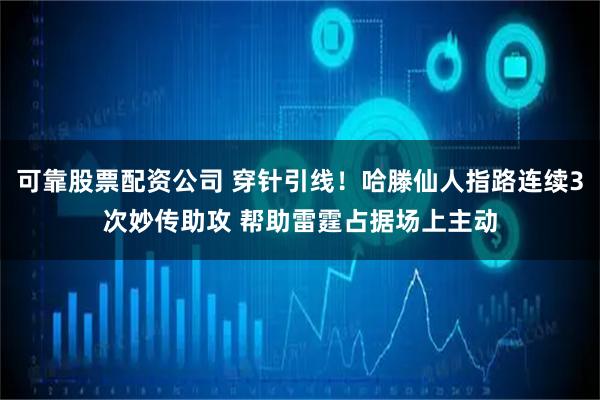 可靠股票配资公司 穿针引线！哈滕仙人指路连续3次妙传助攻 帮助雷霆占据场上主动