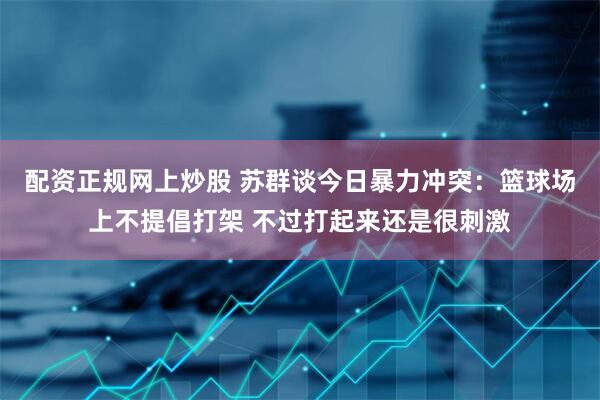 配资正规网上炒股 苏群谈今日暴力冲突：篮球场上不提倡打架 不过打起来还是很刺激