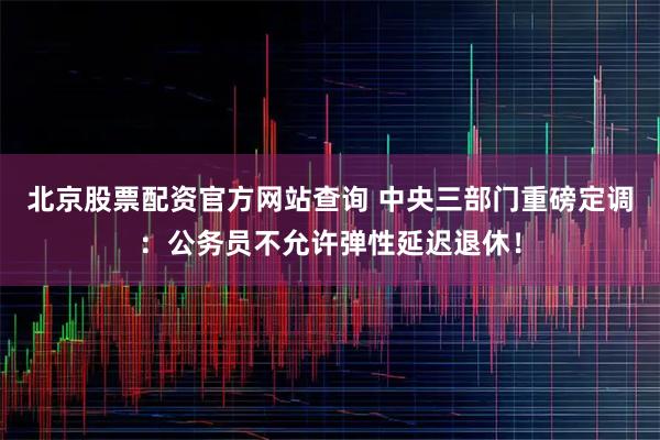 北京股票配资官方网站查询 中央三部门重磅定调：公务员不允许弹性延迟退休！