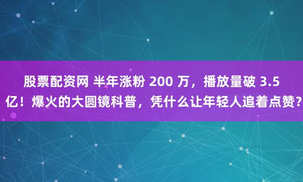 股票配资网 半年涨粉 200 万，播放量破 3.5 亿！爆火的大圆镜科普，凭什么让年轻人追着点赞？