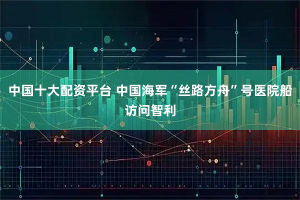 中国十大配资平台 中国海军“丝路方舟”号医院船访问智利