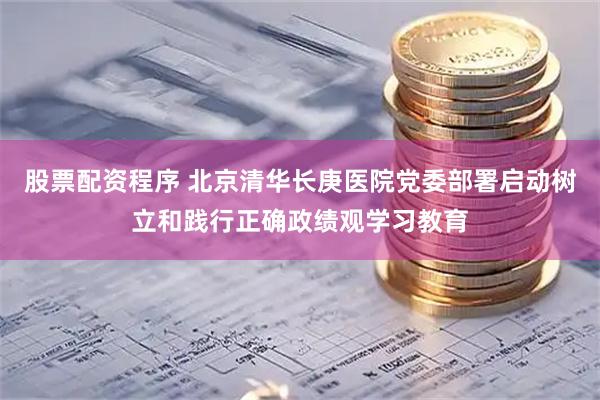 股票配资程序 北京清华长庚医院党委部署启动树立和践行正确政绩观学习教育