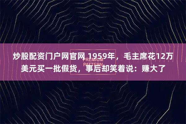 炒股配资门户网官网 1959年，毛主席花12万美元买一批假货，事后却笑着说：赚大了