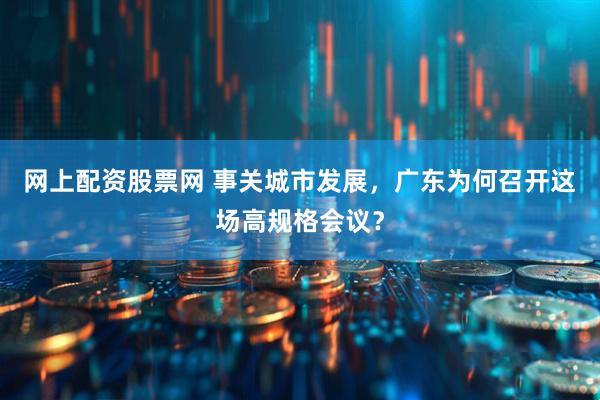 网上配资股票网 事关城市发展，广东为何召开这场高规格会议？