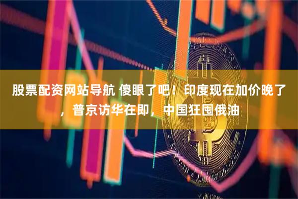 股票配资网站导航 傻眼了吧！印度现在加价晚了，普京访华在即，中国狂囤俄油