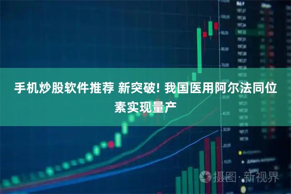 手机炒股软件推荐 新突破! 我国医用阿尔法同位素实现量产