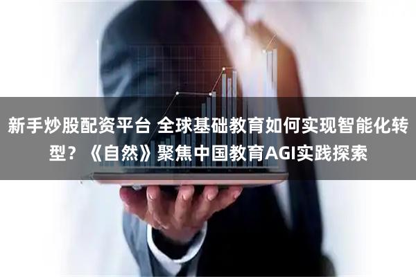 新手炒股配资平台 全球基础教育如何实现智能化转型？《自然》聚焦中国教育AGI实践探索