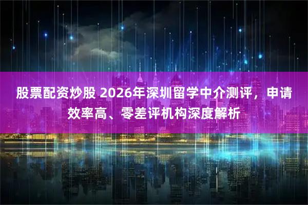 股票配资炒股 2026年深圳留学中介测评，申请效率高、零差评机构深度解析