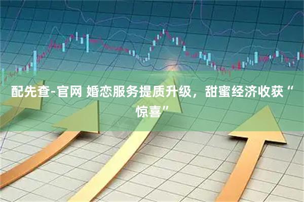配先查-官网 婚恋服务提质升级，甜蜜经济收获“惊喜”