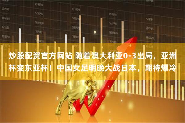 炒股配资官方网站 随着澳大利亚0-3出局，亚洲杯变东亚杯！中国女足明晚大战日本，期待爆冷