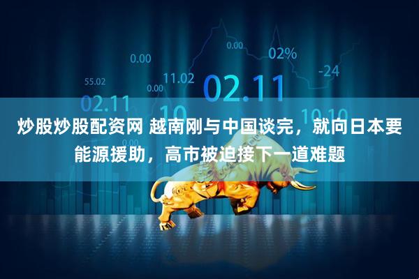 炒股炒股配资网 越南刚与中国谈完，就向日本要能源援助，高市被迫接下一道难题