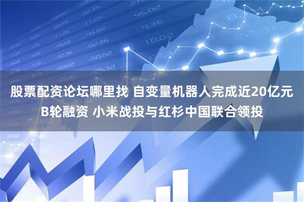 股票配资论坛哪里找 自变量机器人完成近20亿元B轮融资 小米战投与红杉中国联合领投