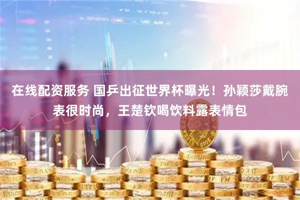在线配资服务 国乒出征世界杯曝光！孙颖莎戴腕表很时尚，王楚钦喝饮料露表情包