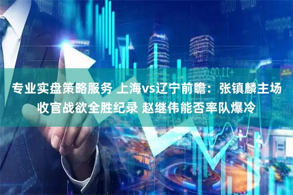专业实盘策略服务 上海vs辽宁前瞻：张镇麟主场收官战欲全胜纪录 赵继伟能否率队爆冷